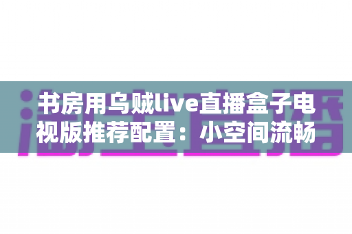 书房用乌贼live直播盒子电视版推荐配置:小空间流畅观影的全套搭建指南 书房用乌贼live直播盒子电视版推荐配置:小空间流畅观影的全套搭建指南