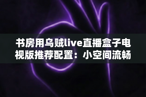 书房用乌贼live直播盒子电视版推荐配置：小空间流畅观影的全套搭建指南