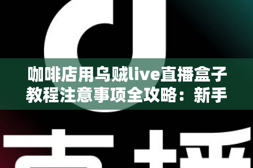 咖啡店用乌贼live直播盒子教程注意事项全攻略:新手也能快速上手的直播运营指南 咖啡店用乌贼live直播盒子教程注意事项全攻略:新手也能快速上手的直播运营指南