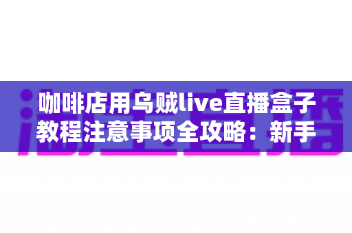 咖啡店用乌贼live直播盒子教程注意事项全攻略:新手也能快速上手的直播运营指南 咖啡店用乌贼live直播盒子教程注意事项全攻略:新手也能快速上手的直播运营指南