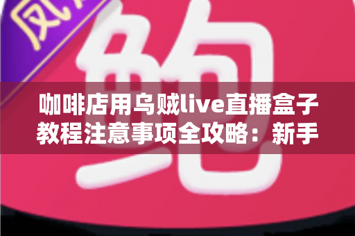咖啡店用乌贼live直播盒子教程注意事项全攻略：新手也能快速上手的直播运营指南
