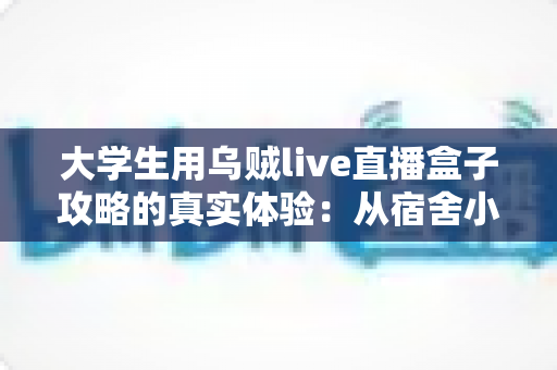 大学生用乌贼live直播盒子攻略的真实体验:从宿舍小白到直播达人的完整指南 大学生用乌贼live直播盒子攻略的真实体验:从宿舍小白到直播达人的完整指南