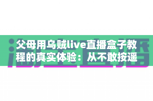 父母用乌贼live直播盒子教程的真实体验：从不敢按遥控器到追剧自由，这份记录值得每位子女收藏