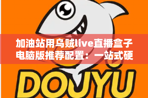 加油站用乌贼live直播盒子电脑版推荐配置：一站式硬件选购与直播优化全指南