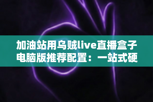 加油站用乌贼live直播盒子电脑版推荐配置：一站式硬件选购与直播优化全指南