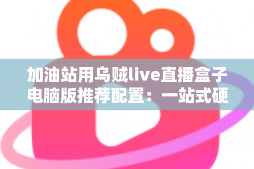 加油站用乌贼live直播盒子电脑版推荐配置：一站式硬件选购与直播优化全指南