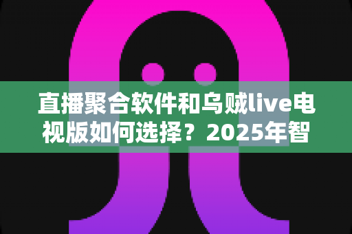 直播聚合软件和乌贼live电视版如何选择？2025年智能电视看直播的全方位深度对比指南