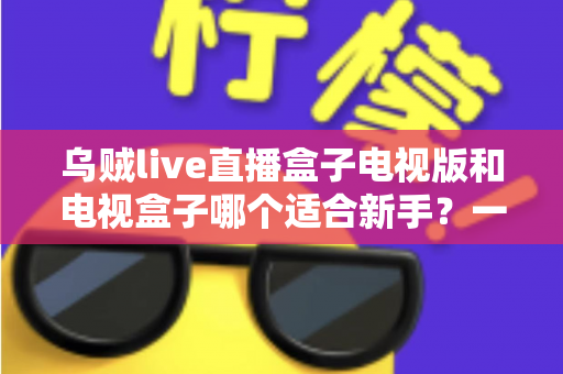 乌贼live直播盒子电视版和电视盒子哪个适合新手？一篇看懂的新手选购避坑指南