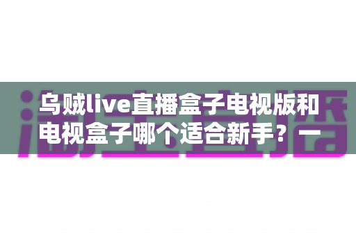 乌贼live直播盒子电视版和电视盒子哪个适合新手？一篇看懂的新手选购避坑指南