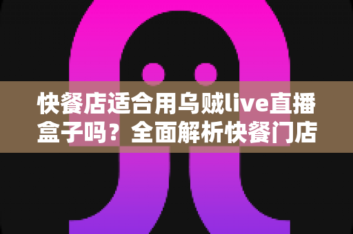 快餐店适合用乌贼live直播盒子吗?全面解析快餐门店直播营销的实用指南 快餐店适合用乌贼live直播盒子吗?全面解析快餐门店直播营销的实用指南