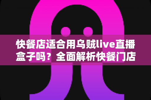 快餐店适合用乌贼live直播盒子吗?全面解析快餐门店直播营销的实用指南 快餐店适合用乌贼live直播盒子吗?全面解析快餐门店直播营销的实用指南