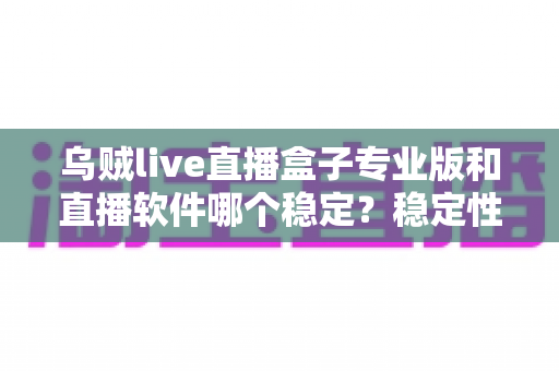 乌贼live直播盒子专业版和直播软件哪个稳定？稳定性全面对比与选择指南