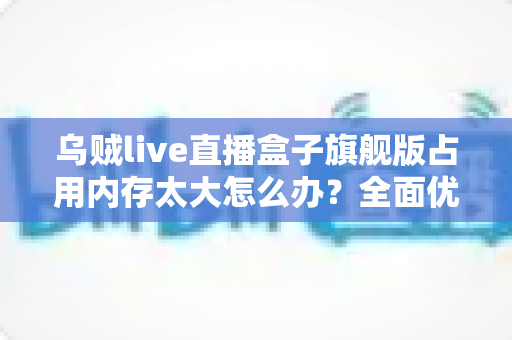 乌贼live直播盒子旗舰版占用内存太大怎么办?全面优化方案与实用清理指南助你释放存储空间 乌贼live直播盒子旗舰版占用内存太大怎么办?全面优化方案与实用清理指南助你释放存储空间