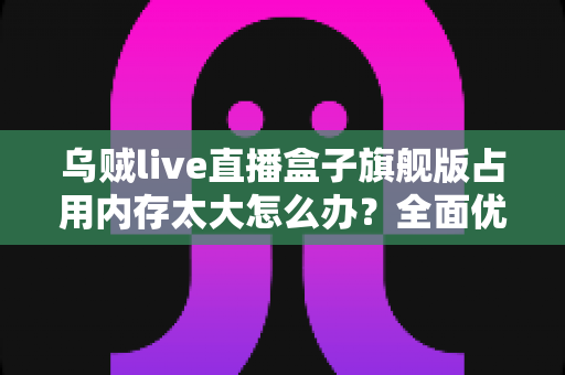 乌贼live直播盒子旗舰版占用内存太大怎么办？全面优化方案与实用清理指南助你释放存储空间