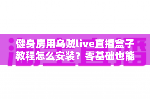 健身房用乌贼live直播盒子教程怎么安装？零基础也能搞定的完整部署指南（附避坑清单）