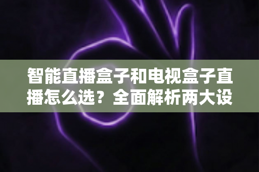 智能直播盒子和电视盒子直播怎么选？全面解析两大设备的核心区别与选购避坑指南