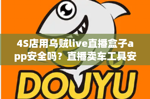 4S店用乌贼live直播盒子app安全吗？直播卖车工具安全性全面解析与合规使用指南
