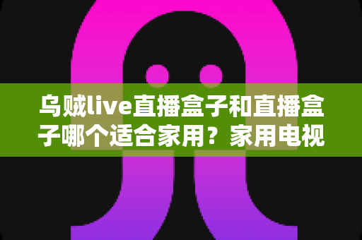 乌贼live直播盒子和直播盒子哪个适合家用?家用电视盒子选购全攻略与真实对比解析 乌贼live直播盒子和直播盒子哪个适合家用?家用电视盒子选购全攻略与真实对比解析
