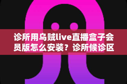 诊所用乌贼live直播盒子会员版怎么安装?诊所候诊区直播盒子安装设置一站式实用指南 诊所用乌贼live直播盒子会员版怎么安装?诊所候诊区直播盒子安装设置一站式实用指南