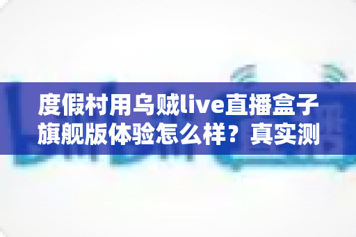 度假村用乌贼live直播盒子旗舰版体验怎么样?真实测评与选购价值全面解析 度假村用乌贼live直播盒子旗舰版体验怎么样?真实测评与选购价值全面解析