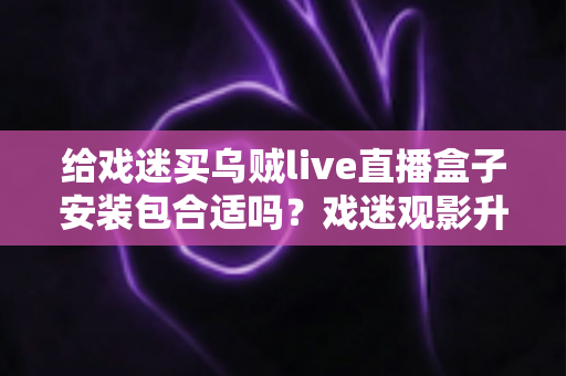 给戏迷买乌贼live直播盒子安装包合适吗?戏迷观影升级全攻略与选购指南 给戏迷买乌贼live直播盒子安装包合适吗?戏迷观影升级全攻略与选购指南