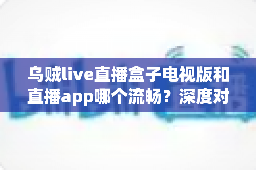 乌贼live直播盒子电视版和直播app哪个流畅?深度对比帮你选出最佳观影方案 乌贼live直播盒子电视版和直播app哪个流畅?深度对比帮你选出最佳观影方案