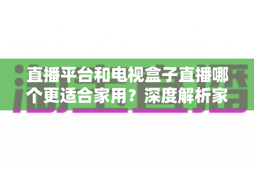 直播平台和电视盒子直播哪个更适合家用？深度解析家庭观影最佳选择方案