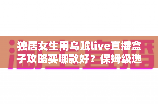 独居女生用乌贼live直播盒子攻略买哪款好？保姆级选购指南与避坑建议全解析