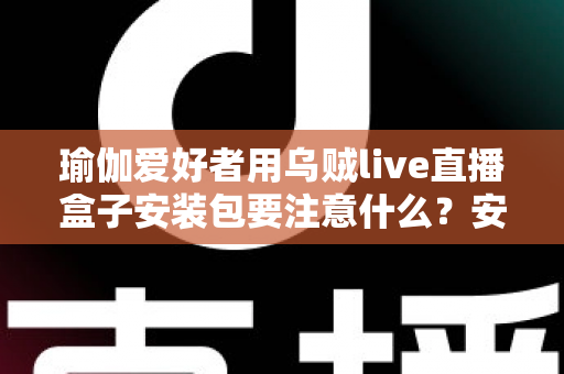 瑜伽爱好者用乌贼live直播盒子安装包要注意什么?安全下载与安装全攻略 瑜伽爱好者用乌贼live直播盒子安装包要注意什么?安全下载与安装全攻略