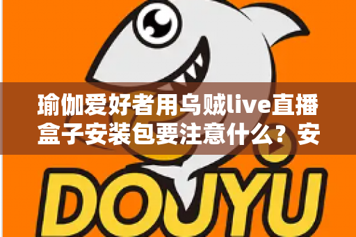 瑜伽爱好者用乌贼live直播盒子安装包要注意什么？安全下载与安装全攻略
