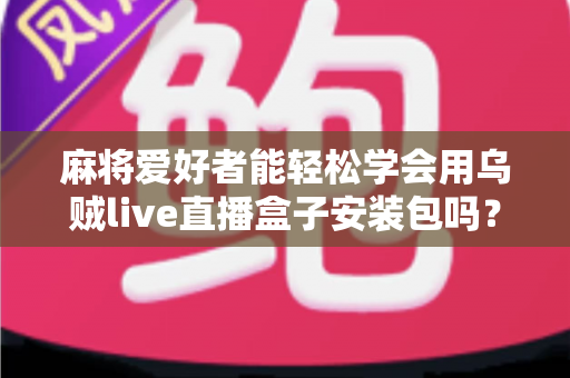 麻将爱好者能轻松学会用乌贼live直播盒子安装包吗？零基础开播全攻略与深度解析