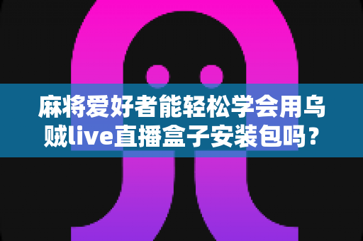 麻将爱好者能轻松学会用乌贼live直播盒子安装包吗？零基础开播全攻略与深度解析
