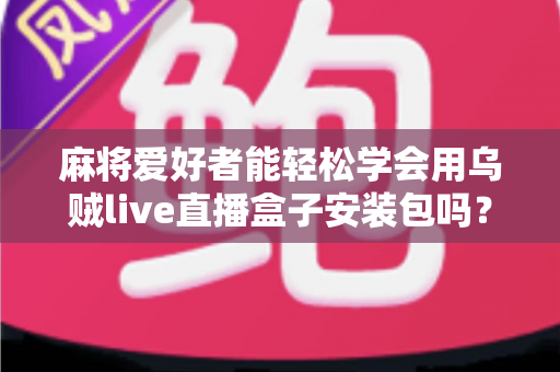 麻将爱好者能轻松学会用乌贼live直播盒子安装包吗？零基础开播全攻略与深度解析