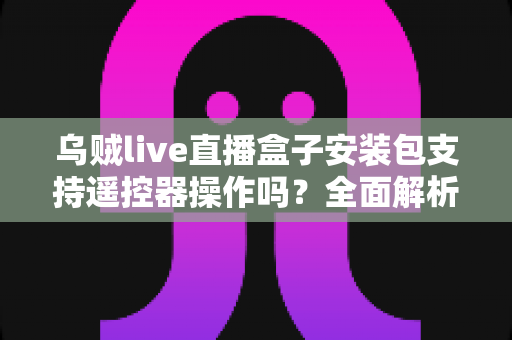 乌贼live直播盒子安装包支持遥控器操作吗？全面解析电视端遥控操作体验与使用指南