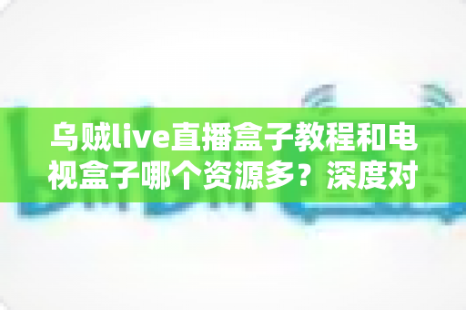 乌贼live直播盒子教程和电视盒子哪个资源多?深度对比与完整上手指南一网打尽 乌贼live直播盒子教程和电视盒子哪个资源多?深度对比与完整上手指南一网打尽