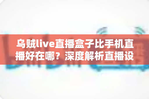 乌贼live直播盒子比手机直播好在哪?深度解析直播设备升级的核心优势与选购指南 乌贼live直播盒子比手机直播好在哪?深度解析直播设备升级的核心优势与选购指南
