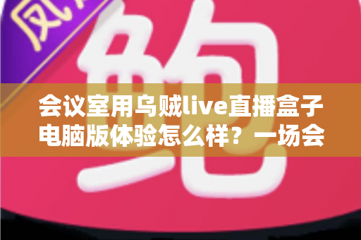 会议室用乌贼live直播盒子电脑版体验怎么样？一场会议直播的真实使用评测与全面解析