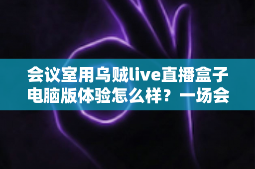 会议室用乌贼live直播盒子电脑版体验怎么样？一场会议直播的真实使用评测与全面解析