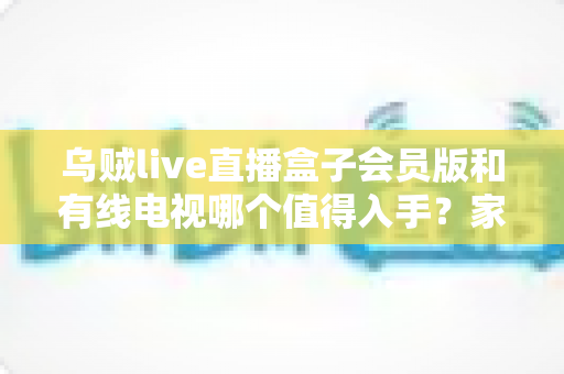 乌贼live直播盒子会员版和有线电视哪个值得入手？家庭观影设备全方位对比与选购攻略
