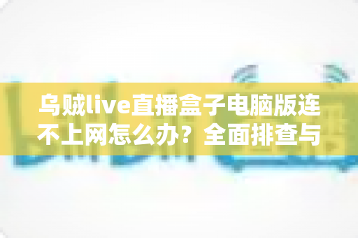 乌贼live直播盒子电脑版连不上网怎么办?全面排查与解决指南 乌贼live直播盒子电脑版连不上网怎么办?全面排查与解决指南