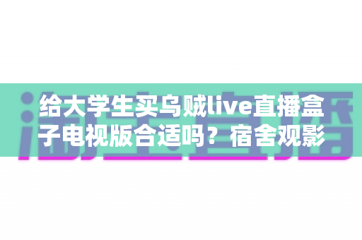 给大学生买乌贼live直播盒子电视版合适吗？宿舍观影需求、预算与避坑要点全面解析