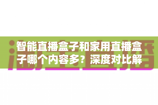 智能直播盒子和家用直播盒子哪个内容多？深度对比解析帮你选对设备
