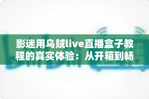 影迷用乌贼live直播盒子教程的真实体验：从开箱到畅享大屏观影的完整记录