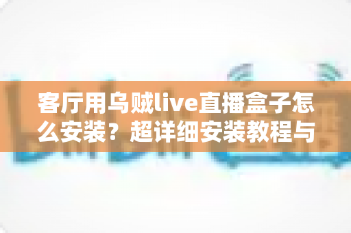 客厅用乌贼live直播盒子怎么安装？超详细安装教程与使用指南全解析