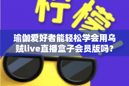 瑜伽爱好者能轻松学会用乌贼live直播盒子会员版吗?零基础快速上手直播的完整指南 瑜伽爱好者能轻松学会用乌贼live直播盒子会员版吗?零基础快速上手直播的完整指南