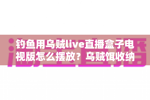 钓鱼用乌贼live直播盒子电视版怎么摆放？乌贼饵收纳与电视直播盒子摆放全攻略