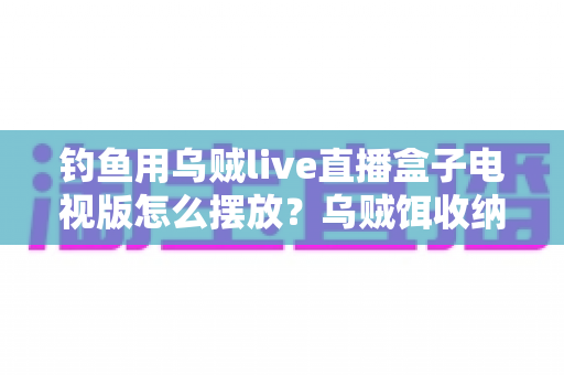 钓鱼用乌贼live直播盒子电视版怎么摆放？乌贼饵收纳与电视直播盒子摆放全攻略