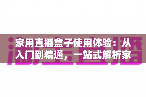 家用直播盒子使用体验:从入门到精通,一站式解析家庭直播新利器 家用直播盒子使用体验:从入门到精通,一站式解析家庭直播新利器