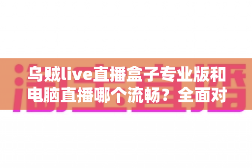 乌贼live直播盒子专业版和电脑直播哪个流畅？全面对比分析助你选出最适合的直播方案