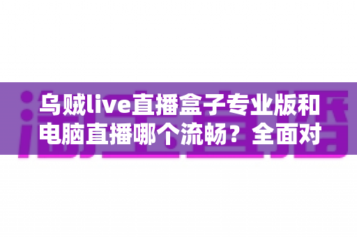 乌贼live直播盒子专业版和电脑直播哪个流畅？全面对比分析助你选出最适合的直播方案
